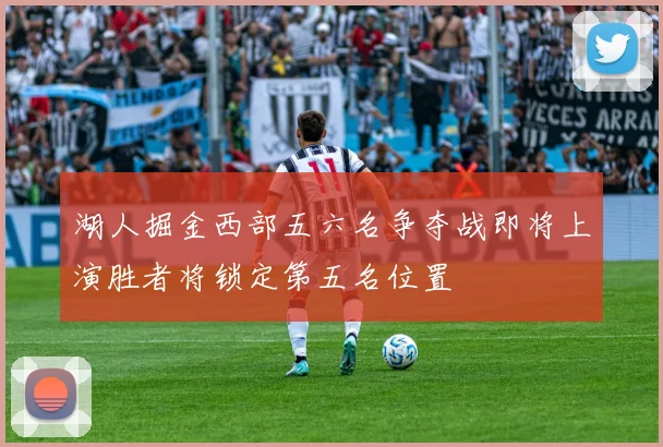 湖人掘金西部五六名争夺战即将上演胜者将锁定第五名位置