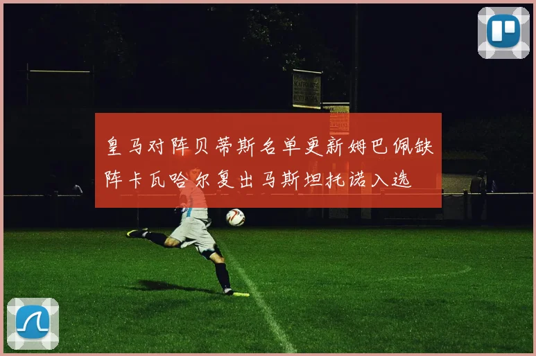 皇马对阵贝蒂斯名单更新姆巴佩缺阵卡瓦哈尔复出马斯坦托诺入选