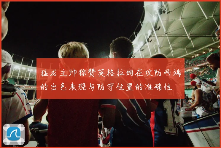 猛龙主帅称赞英格拉姆在攻防两端的出色表现与防守位置的准确性