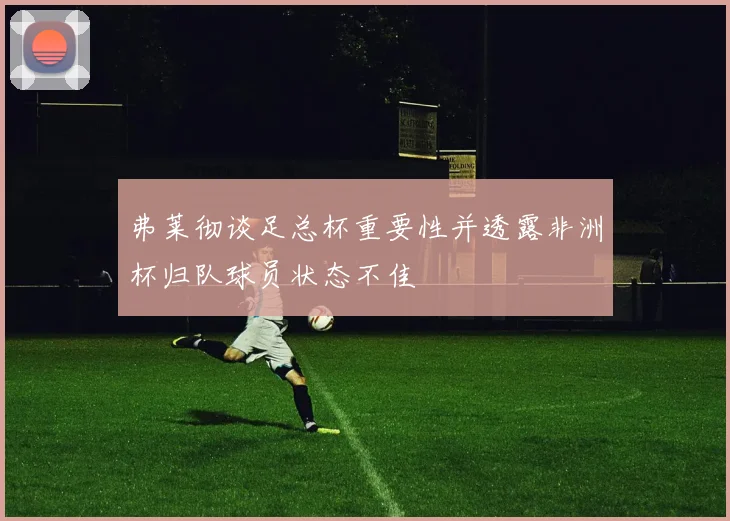 弗莱彻谈足总杯重要性并透露非洲杯归队球员状态不佳