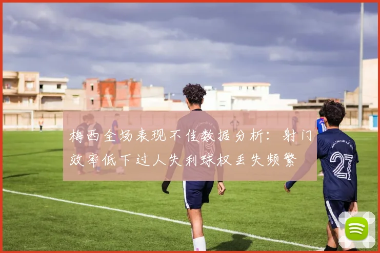 梅西全场表现不佳数据分析：射门效率低下过人失利球权丢失频繁