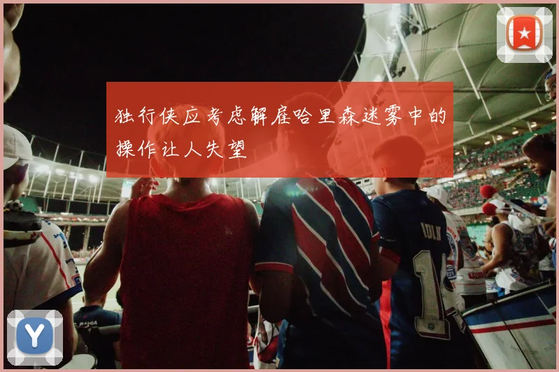 独行侠应考虑解雇哈里森迷雾中的操作让人失望