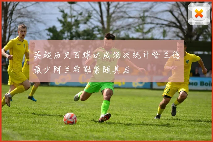 英超历史百球达成场次统计哈兰德最少阿兰希勒紧随其后