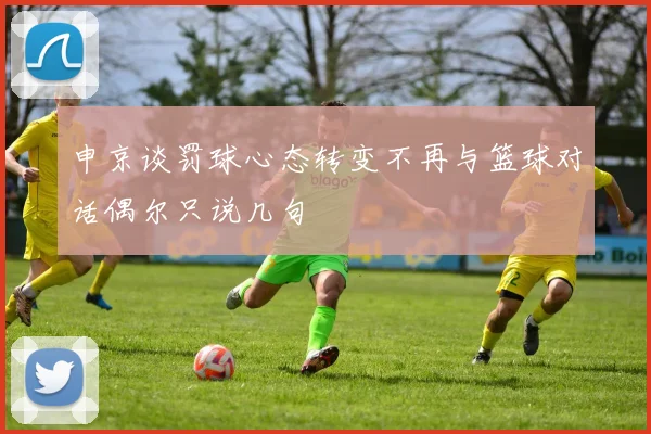 申京谈罚球心态转变不再与篮球对话偶尔只说几句
