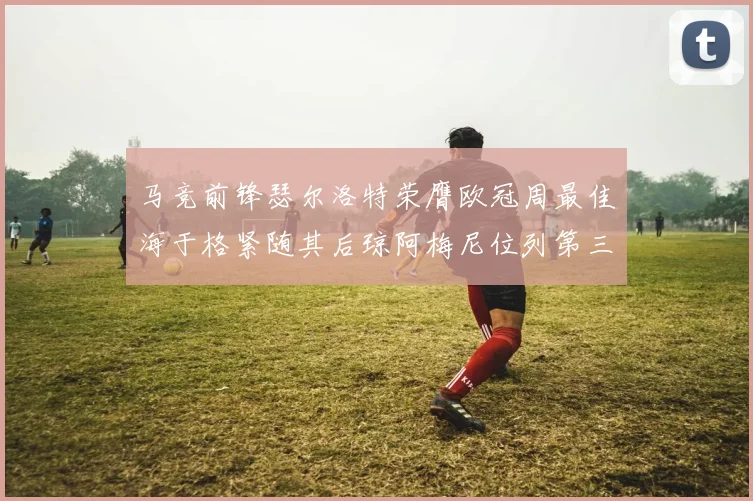马竞前锋瑟尔洛特荣膺欧冠周最佳海于格紧随其后琼阿梅尼位列第三