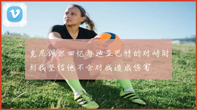 克尼佩尔回忆与迪亚巴特的对峙时刻我坚信他不会对我造成伤害