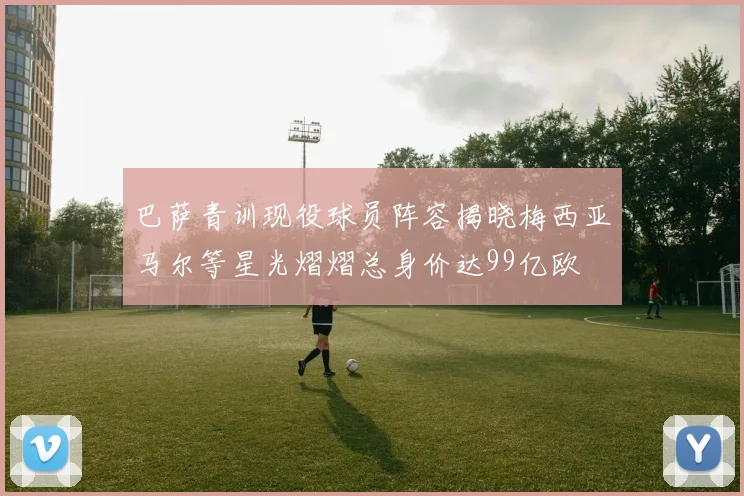 巴萨青训现役球员阵容揭晓梅西亚马尔等星光熠熠总身价达99亿欧