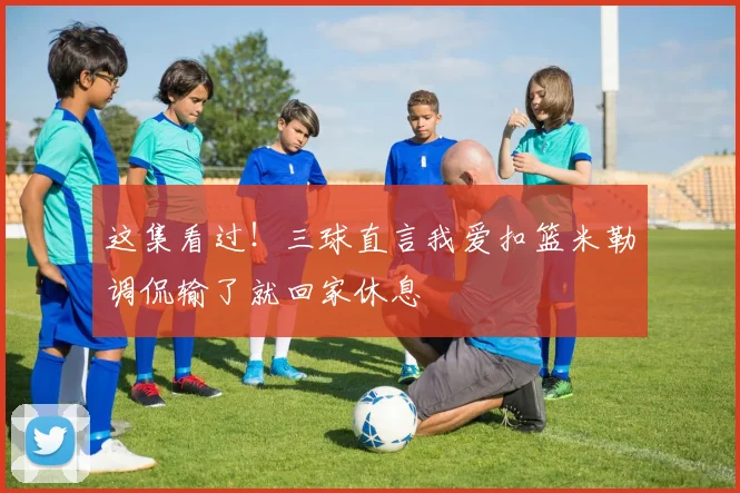 这集看过！三球直言我爱扣篮米勒调侃输了就回家休息
