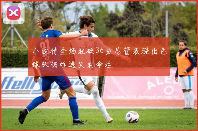 小波特全场狂砍36分尽管表现出色球队仍难逃失利命运
