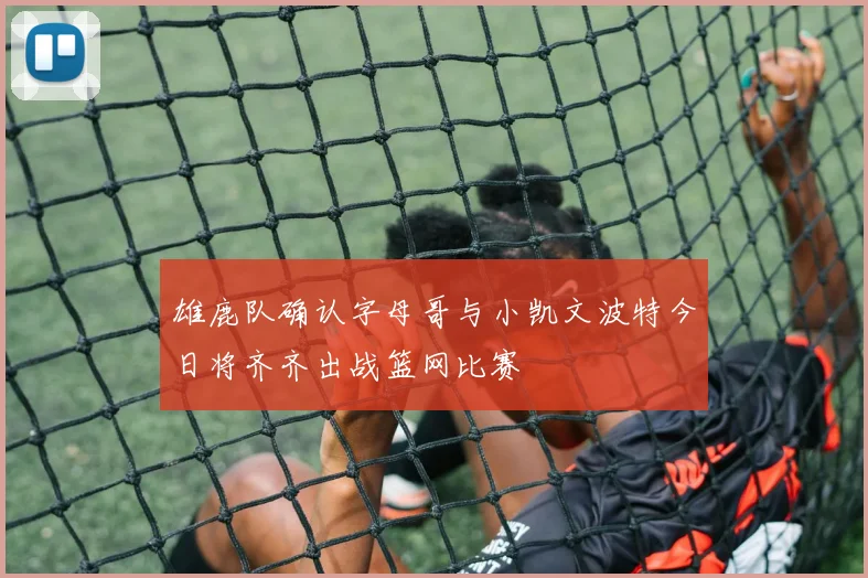 雄鹿队确认字母哥与小凯文波特今日将齐齐出战篮网比赛