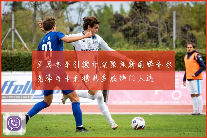 罗马冬季引援计划聚焦新前锋齐尔克泽与卡利穆恩多成热门人选