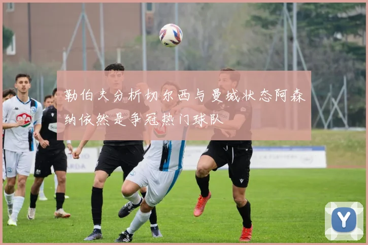 勒伯夫分析切尔西与曼城状态阿森纳依然是争冠热门球队