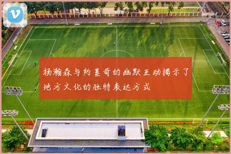杨瀚森与约基奇的幽默互动揭示了地方文化的独特表达方式