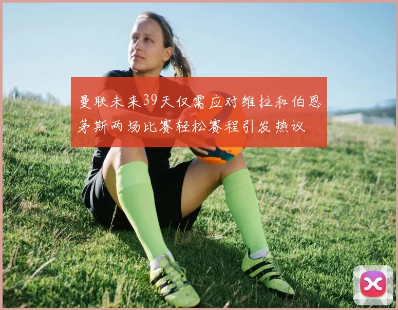 曼联未来39天仅需应对维拉和伯恩茅斯两场比赛轻松赛程引发热议