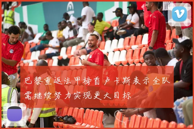 巴黎重返法甲榜首卢卡斯表示全队需继续努力实现更大目标