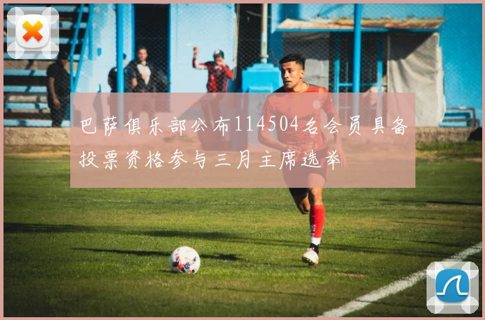 巴萨俱乐部公布114504名会员具备投票资格参与三月主席选举