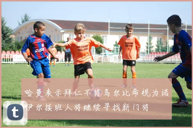 哈曼表示拜仁不将乌尔比希视为诺伊尔接班人将继续寻找新门将