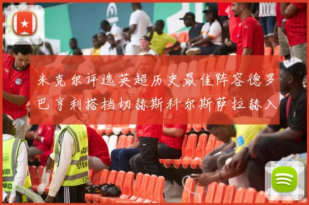 米克尔评选英超历史最佳阵容德罗巴亨利搭档切赫斯科尔斯萨拉赫入选