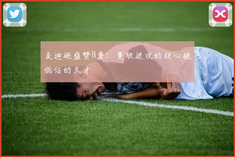 麦迪逊盛赞B费：曼联进攻的核心被低估的天才