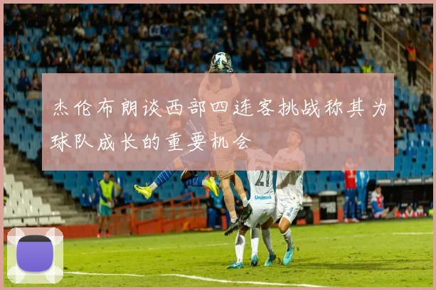 杰伦布朗谈西部四连客挑战称其为球队成长的重要机会