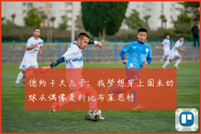 德约卡夫儿子：我梦想穿上国米的球衣偶像是科比布莱恩特