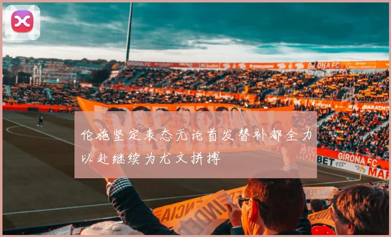 伦施坚定表态无论首发替补都全力以赴继续为尤文拼搏