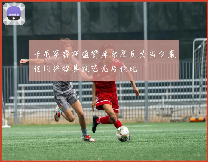 卡尼萨雷斯盛赞库尔图瓦为当今最佳门将称其技艺无与伦比