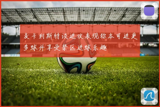 麦卡利斯特谈进攻表现称本可进更多球并享受禁区进球乐趣