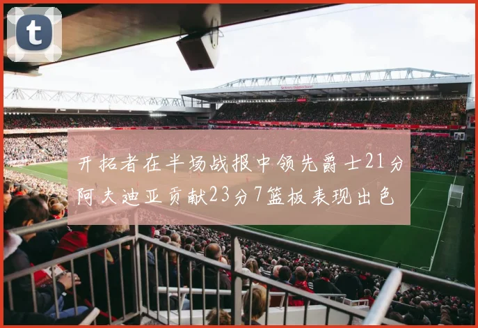 开拓者在半场战报中领先爵士21分阿夫迪亚贡献23分7篮板表现出色