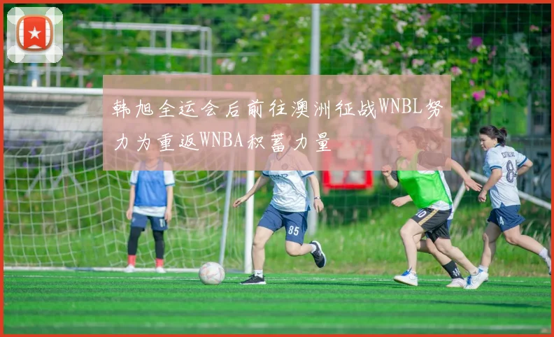 韩旭全运会后前往澳洲征战WNBL努力为重返WNBA积蓄力量