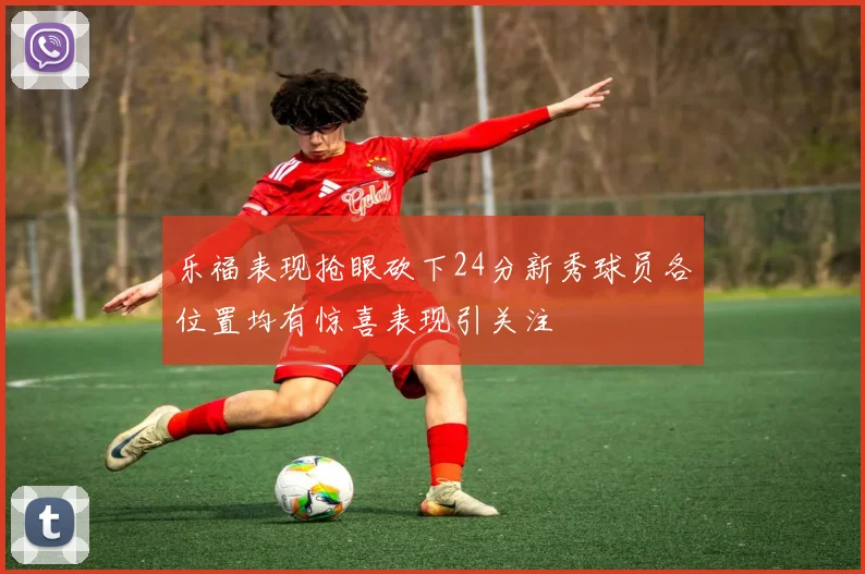 乐福表现抢眼砍下24分新秀球员各位置均有惊喜表现引关注