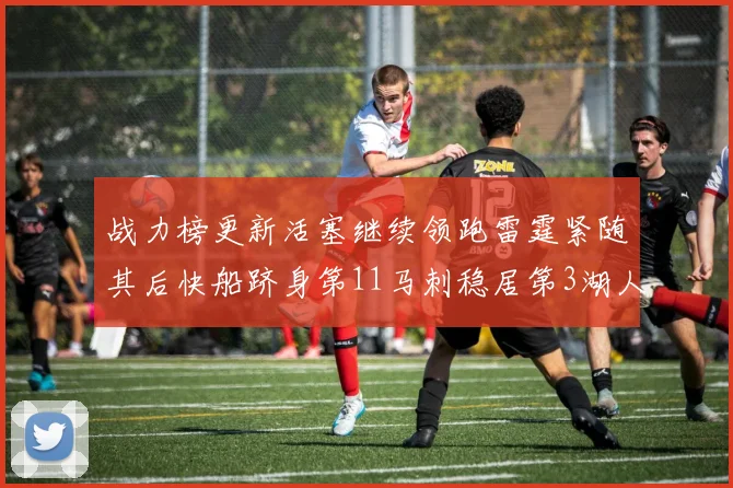 战力榜更新活塞继续领跑雷霆紧随其后快船跻身第11马刺稳居第3湖人排名第13