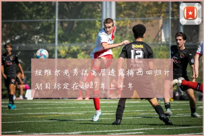 纽维尔老男孩高层透露梅西回归计划目标定在2027年上半年