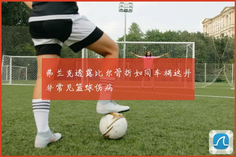 弗兰克透露比尔骨折如同车祸这并非常见篮球伤病