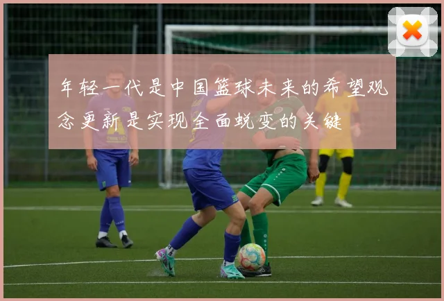 年轻一代是中国篮球未来的希望观念更新是实现全面蜕变的关键