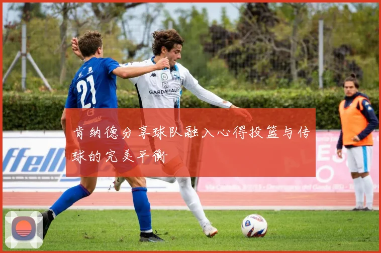 肯纳德分享球队融入心得投篮与传球的完美平衡