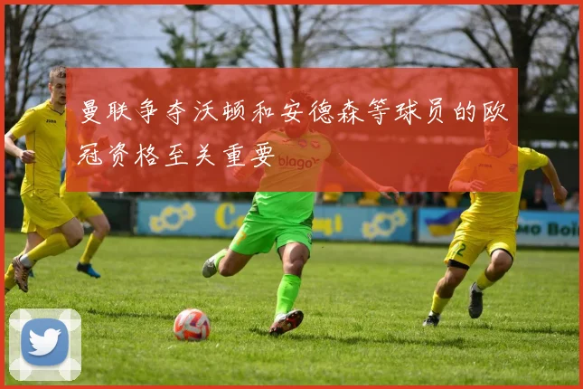 曼联争夺沃顿和安德森等球员的欧冠资格至关重要