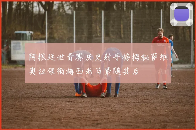 阿根廷世青赛历史射手榜揭秘萨维奥拉领衔梅西老马紧随其后