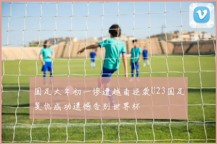 国足大年初一惨遭越南逆袭U23国足复仇成功遗憾告别世界杯