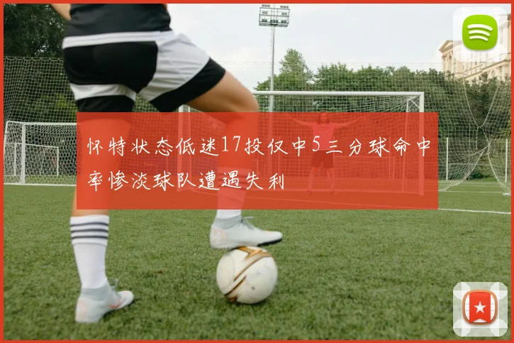 怀特状态低迷17投仅中5三分球命中率惨淡球队遭遇失利