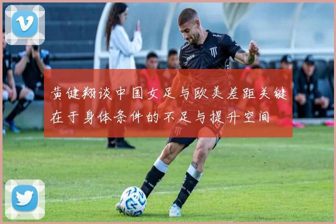 黄健翔谈中国女足与欧美差距关键在于身体条件的不足与提升空间
