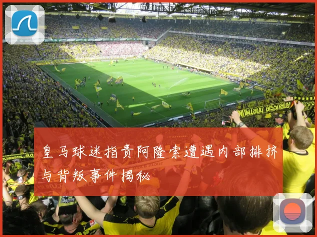 皇马球迷指责阿隆索遭遇内部排挤与背叛事件揭秘