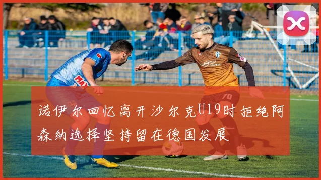 诺伊尔回忆离开沙尔克U19时拒绝阿森纳选择坚持留在德国发展