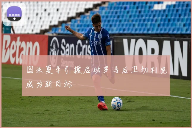 国米夏季引援启动罗马后卫切利克成为新目标